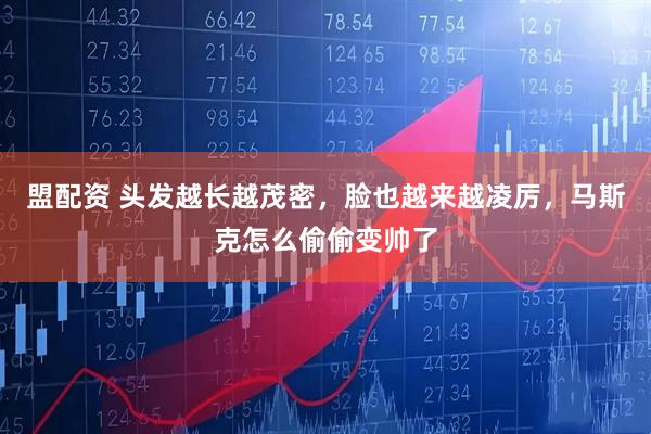 盟配资 头发越长越茂密，脸也越来越凌厉，马斯克怎么偷偷变帅了