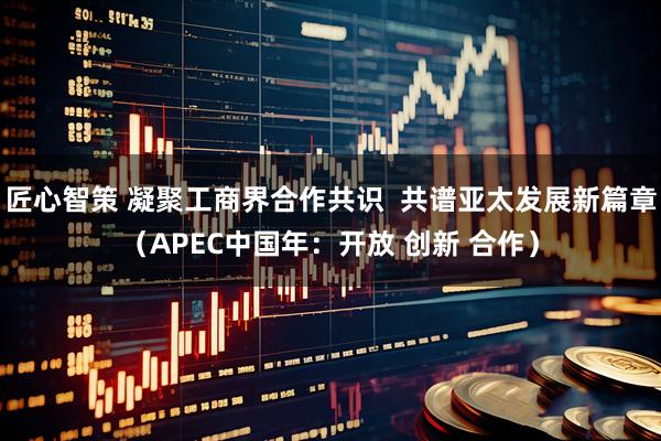 匠心智策 凝聚工商界合作共识 共谱亚太发展新篇章(APEC中国年:开放 创新 合作)