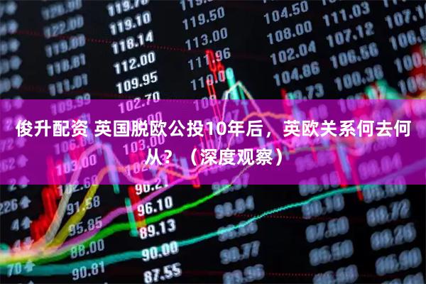 俊升配资 英国脱欧公投10年后，英欧关系何去何从？（深度观察）