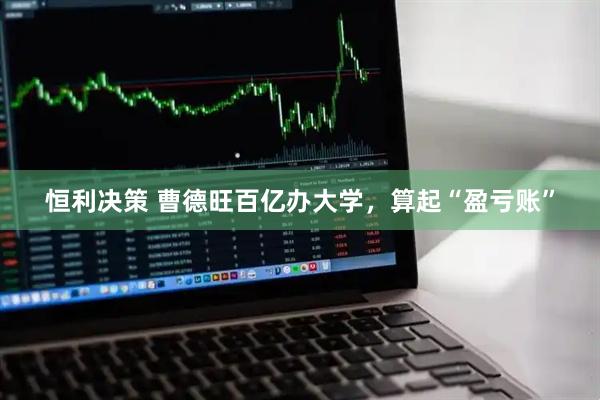 恒利决策 曹德旺百亿办大学，算起“盈亏账”