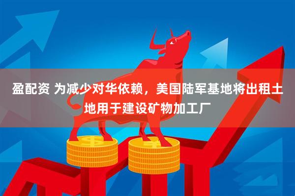 盈配资 为减少对华依赖，美国陆军基地将出租土地用于建设矿物加工厂
