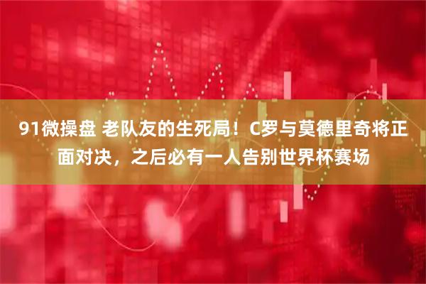 91微操盘 老队友的生死局！C罗与莫德里奇将正面对决，之后必有一人告别世界杯赛场