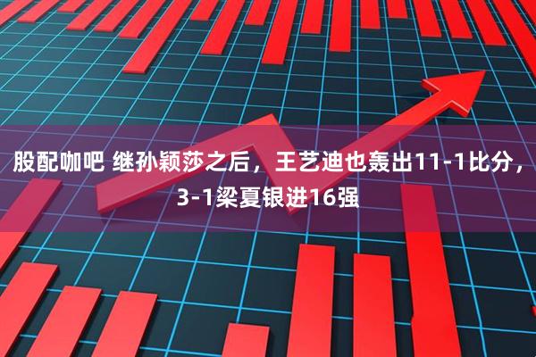 股配咖吧 继孙颖莎之后，王艺迪也轰出11-1比分，3-1梁夏银进16强