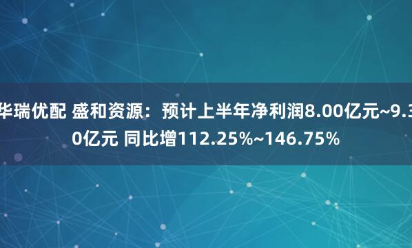 华瑞优配 盛和资源：预计上半年净利润8.00亿元~9.30亿元 同比增112.25%~146.75%