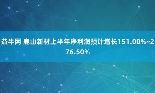 益牛网 鹿山新材上半年净利润预计增长151.00%~276.50%