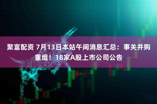 聚富配资 7月13日本站午间消息汇总：事关并购重组！18家A股上市公司公告