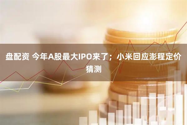 盘配资 今年A股最大IPO来了；小米回应澎程定价猜测