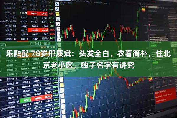 乐融配 78岁邢质斌:头发全白,衣着简朴,住北京老小区,独子名字有讲究