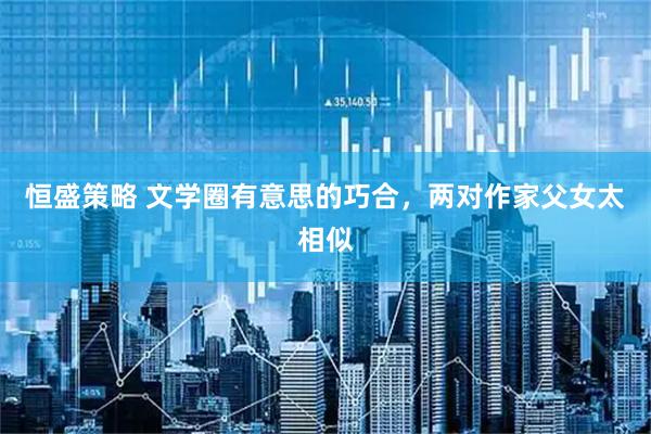 恒盛策略 文学圈有意思的巧合，两对作家父女太相似