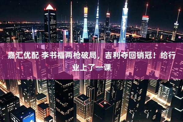 嘉汇优配 李书福两枪破局，吉利夺回销冠！给行业上了一课